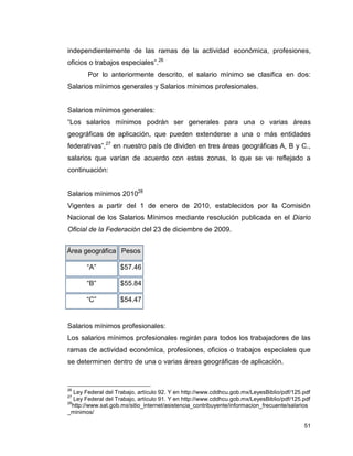 51
independientemente de las ramas de la actividad económica, profesiones,
oficios o trabajos especiales”.26
Por lo anteriormente descrito, el salario mínimo se clasifica en dos:
Salarios mínimos generales y Salarios mínimos profesionales.
Salarios mínimos generales:
“Los salarios mínimos podrán ser generales para una o varias áreas
geográficas de aplicación, que pueden extenderse a una o más entidades
federativas”,27
en nuestro país de dividen en tres áreas geográficas A, B y C.,
salarios que varían de acuerdo con estas zonas, lo que se ve reflejado a
continuación:
Salarios mínimos 201028
Vigentes a partir del 1 de enero de 2010, establecidos por la Comisión
Nacional de los Salarios Mínimos mediante resolución publicada en el Diario
Oficial de la Federación del 23 de diciembre de 2009.
Área geográfica Pesos
“A” $57.46
“B” $55.84
“C” $54.47
Salarios mínimos profesionales:
Los salarios mínimos profesionales regirán para todos los trabajadores de las
ramas de actividad económica, profesiones, oficios o trabajos especiales que
se determinen dentro de una o varias áreas geográficas de aplicación.
26
Ley Federal del Trabajo, artículo 92. Y en http://www.cddhcu.gob.mx/LeyesBiblio/pdf/125.pdf
27
Ley Federal del Trabajo, artículo 91. Y en http://www.cddhcu.gob.mx/LeyesBiblio/pdf/125.pdf
28
http://www.sat.gob.mx/sitio_internet/asistencia_contribuyente/informacion_frecuente/salarios
_minimos/
 