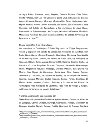 53
de Agua Prieta, Cananea, Naco, Nogales, General Plutarco Elías Calles,
Puerto Peñasco, San Luis Río Colorado y Santa Cruz, del Estado de Sonora;
los municipios de Camargo, Guerrero, Gustavo Díaz Ordaz, Matamoros, Mier,
Miguel Alemán, Nuevo Laredo, Reynosa, Río Bravo, San Fernando y Valle
Hermoso, del Estado de Tamaulipas, y los municipios de Agua Dulce,
Coatzacoalcos, Cosoleacaque, Las Choapas, Ixhuatlán del Sureste, Minatitlán,
Moloacán y Nanchital de Lázaro Cárdenas del Río, del Estado de Veracruz de
Ignacio de la Llave.30
El área geográfica B, es integrada por:
Los municipios de Guadalajara, El Salto, Tlajomulco de Zúñiga, Tlaquepaque,
Tonalá y Zapopan, del Estado de Jalisco; los municipios de Apodaca, San
Pedro Garza García, General Escobedo, Guadalupe, Monterrey, San Nicolás
de los Garza y Santa Catarina, del Estado de Nuevo León; los municipios de
Altar, Atil, Bácum, Benito Juárez, Benjamín Hill, Caborca, Cajeme, Carbó, La
Colorada, Cucurpe, Empalme, Etchojoa, Guaymas, Hermosillo, Huatabampo,
Imuris, Magdalena, Navojoa, Opodepe, Oquitoa, Pitiquito, San Ignacio Río
Muerto, San Miguel de Horcasitas, Santa Ana, Sáric, Suaqui Grande,
Trincheras y Tubutama, del Estado de Sonora; los municipios de Aldama,
Altamira, Antiguo Morelos, Ciudad Madero, Gómez Farías, González, El
Mante, Nuevo Morelos, Ocampo, Tampico y Xicoténcatl del Estado de
Tamaulipas; y los municipios de Coatzintla, Poza Rica de Hidalgo y Tuxpan,
del Estado de Veracruz de Ignacio de la Llave.31
Y el área geográfica C, está Integrada por:
Todos los municipios de los Estados de Aguascalientes, Campeche, Coahuila
de Zaragoza, Colima, Chiapas, Durango, Guanajuato, Hidalgo, Michoacán de
Ocampo, Morelos, Nayarit, Oaxaca, Puebla, Querétaro de Arteaga, Quintana
30
http://www.sat.gob.mx/sitio_internet/asistencia_contribuyente/informacion_frecuente/salarios
_minimos/45_17211.html.
31
http://www.sat.gob.mx/sitio_internet/asistencia_contribuyente/informacion_frecuente/salarios
_minimos/45_17212.html
 