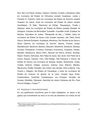 54
Roo, San Luis Potosí, Sinaloa, Tabasco, Tlaxcala, Yucatán y Zacatecas; todos
los municipios del Estado de Chihuahua excepto Guadalupe, Juárez y
Praxedis G. Guerrero; todos los municipios del Estado de Guerrero excepto
Acapulco de Juárez; todos los municipios del Estado de Jalisco excepto
Guadalajara, El Salto, Tlajomulco de Zúñiga, Tlaquepaque, Tonalá y
Zapopan; todos los municipios del Estado de México excepto Atizapán de
Zaragoza, Coacalco de Berriozábal, Cuautitlán, Cuautitlán Izcalli, Ecatepec de
Morelos, Naucalpan de Juárez, Tlalnepantla de Baz y Tultitlán; todos los
municipios del Estado de Nuevo León excepto Apodaca, San Pedro Garza
García, General Escobedo, Guadalupe, Monterrey, San Nicolás de los Garza y
Santa Catarina; los municipios de Aconchi, Alamos, Arivechi, Arizpe,
Bacadéhuachi, Bacanora, Bacerac, Bacoachi, Banámichi, Baviácora, Bavispe,
Cumpas, Divisaderos, Fronteras, Granados, Huachinera, Huásabas, Huépac,
Mazatán, Moctezuma, Nácori Chico, Nacozari de García, Onavas, Quiriego,
Rayón, Rosario, Sahuaripa, San Felipe de Jesús, San Javier, San Pedro de la
Cueva, Soyopa, Tepache, Ures, Villa Hidalgo, Villa Pesqueira y Yécora, del
Estado de Sonora; los municipios de Abasolo, Burgos, Bustamante, Casas,
Cruillas, Güémez, Hidalgo, Jaumave, Jiménez, Llera, Mainero, Méndez,
Miquihuana, Padilla, Palmillas, San Carlos, San Nicolás, Soto la Marina, Tula,
Victoria y Villagrán, del Estado de Tamaulipas; y todos los municipios del
Estado de Veracruz de Ignacio de la Llave, excepto Agua Dulce,
Coatzacoalcos, Coatzintla, Cosoleacaque, Las Choapas, Ixhuatlán del
Sureste, Minatitlán, Moloacán, Nanchital de Lázaro Cárdenas del Río, Poza
Rica de Hidalgo y Tuxpan.32
4.4 AGUINALDO Y OTRAS PRESTACIONES
Es una gratificación económica para la clase trabajadora, en apoyo a los
gastos que normalmente se hace en el mes de diciembre con motivo de las
32
http://www.sat.gob.mx/sitio_internet/asistencia_contribuyente/informacion_frecuente/salarios
_minimos/45_17213.html
 