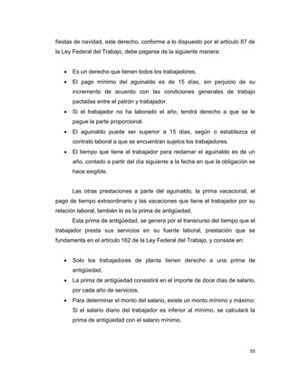 55
fiestas de navidad, este derecho, conforme a lo dispuesto por el artículo 87 de
la Ley Federal del Trabajo, debe pagarse de la siguiente manera:
 Es un derecho que tienen todos los trabajadores.
 El pago mínimo del aguinaldo es de 15 días, sin perjuicio de su
incremento de acuerdo con las condiciones generales de trabajo
pactadas entre el patrón y trabajador.
 Si el trabajador no ha laborado el año, tendrá derecho a que se le
pague la parte proporcional.
 El aguinaldo puede ser superior a 15 días, según o establezca el
contrato laboral a que se encuentran sujetos los trabajadores.
 El tiempo que tiene el trabajador para reclamar el aguinaldo es de un
año, contado a partir del día siguiente a la fecha en que la obligación se
hace exigible.
Las otras prestaciones a parte del aguinaldo, la prima vacacional, el
pago de tiempo extraordinario y las vacaciones que tiene el trabajador por su
relación laboral, también lo es la prima de antigüedad.
Esta prima de antigüedad, se genera por el transcurso del tiempo que el
trabajador presta sus servicios en su fuente laboral, prestación que se
fundamenta en el artículo 162 de la Ley Federal del Trabajo, y consiste en:
 Solo los trabajadores de planta tienen derecho a una prima de
antigüedad.
 La prima de antigüedad consistirá en el importe de doce días de salario,
por cada año de servicios.
 Para determinar el monto del salario, existe un monto mínimo y máximo:
Si el salario diario del trabajador es inferior al mínimo, se calculará la
prima de antigüedad con el salario mínimo.
 
