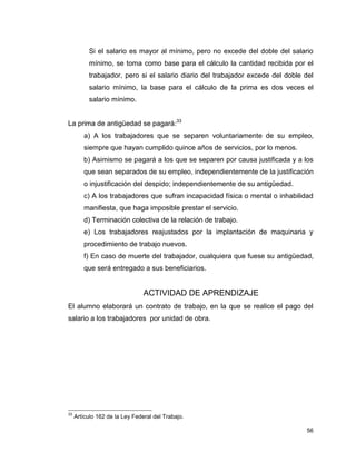 56
Si el salario es mayor al mínimo, pero no excede del doble del salario
mínimo, se toma como base para el cálculo la cantidad recibida por el
trabajador, pero si el salario diario del trabajador excede del doble del
salario mínimo, la base para el cálculo de la prima es dos veces el
salario mínimo.
La prima de antigüedad se pagará:33
a) A los trabajadores que se separen voluntariamente de su empleo,
siempre que hayan cumplido quince años de servicios, por lo menos.
b) Asimismo se pagará a los que se separen por causa justificada y a los
que sean separados de su empleo, independientemente de la justificación
o injustificación del despido; independientemente de su antigüedad.
c) A los trabajadores que sufran incapacidad física o mental o inhabilidad
manifiesta, que haga imposible prestar el servicio.
d) Terminación colectiva de la relación de trabajo.
e) Los trabajadores reajustados por la implantación de maquinaria y
procedimiento de trabajo nuevos.
f) En caso de muerte del trabajador, cualquiera que fuese su antigüedad,
que será entregado a sus beneficiarios.
ACTIVIDAD DE APRENDIZAJE
El alumno elaborará un contrato de trabajo, en la que se realice el pago del
salario a los trabajadores por unidad de obra.
33
Artículo 162 de la Ley Federal del Trabajo.
 