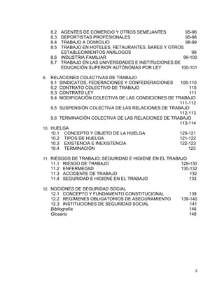 3
8.2 AGENTES DE COMERCIO Y OTROS SEMEJANTES 95-96
8.3 DEPORTISTAS PROFESIONALES 95-98
8.4 TRABAJO A DOMICILIO 98-99
8.5 TRABAJO EN HOTELES, RETAURANTES, BARES Y OTROS
ESTABLECIMIENTOS ANÁLOGOS 99
8.6 INDUSTRIA FAMILIAR 99-100
8.7 TRABAJO EN LAS UNIVERSDADES E INSTITUCIONES DE
EDUCACIÓN SUPERIOR AUTÓNOMAS POR LEY 100-101
9. RELACIONES COLECTIVAS DE TRABAJO
9.1 SINDICATOS, FEDERACIONES Y CONFEDERACIONES 108-110
9.2 CONTRATO COLECTIVO DE TRABAJO 110
9.3 CONTRATO LEY 111
9.4 MODIFICACIÓN COLECTIVA DE LAS CONDICIONES DE TRABAJO
111-112
9.5 SUSPENSIÓN COLECTIVA DE LAS RELACIONES DE TRABAJO
112-113
9.6 TERMINACIÓN COLECTIVA DE LAS RELACIONES DE TRABAJO
113-114
10. HUELGA
10.1 CONCEPTO Y OBJETO DE LA HUELGA 120-121
10.2 TIPOS DE HUELGA 121-122
10.3 EXISTENCIA E INEXISTENCIA 122-123
10.4 TERMINACIÓN 123
11. RIESGOS DE TRABAJO; SEGURIDAD E HIGIENE EN EL TRABAJO
11.1 RIESGO DE TRABAJO 129-130
11.2 ENFERMEDAD 130-132
11.3 ACCIDENTE DE TRABAJO 132
11.4 SEGURIDAD E HIGIENE EN EL TRABAJO 133
12. NOCIONES DE SEGURIDAD SOCIAL
12.1 CONCEPTO Y FUNDAMENTO CONSTITUCIONAL 139
12.2 REGÍMENES OBLIGATORIOS DE ASEGURAMIENTO 139-140
12.3 INSTITUCIONES DE SEGURIDAD SOCIAL 141
Bibliografía 146
Glosario 148
 
