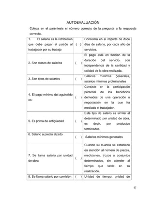 57
AUTOEVALUACIÓN
Coloca en el paréntesis el número correcto de la pregunta a la respuesta
correcta.
1. El salario es la retribución
que debe pagar el patrón al
trabajador por su trabajo
( )
Consistirá en el importe de doce
días de salario, por cada año de
servicios.
2. Son clases de salarios ( )
El pago está en función de la
duración del servicio, con
independencia de la cantidad y
calidad de la obra realizada.
3. Son tipos de salarios ( )
Salarios mínimos generales,
salarios mínimos profesionales
4. El pago mínimo del aguinaldo
es:
( )
Consiste en la participación
personal de los beneficios
derivados de una operación o
negociación en la que ha
mediado el trabajador.
5. Es prima de antigüedad ( )
Este tipo de salario es similar al
determinado por unidad de obra,
es decir, por productos
terminados
6. Salario a precio alzado
( ) Salarios mínimos generales
7. Se llama salario por unidad
de obra
( )
Cuando su cuantía se establece
en atención al número de piezas,
mediciones, trozos o conjuntos
determinados, sin atender al
tiempo que tarde en su
realización.
8. Se llama salario por comisión ( ) Unidad de tiempo, unidad de
 