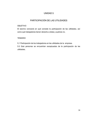 59
UNIDAD 5
PARTICIPACIÓN DE LAS UTILIDADES
OBJETIVO
El alumno conocerá en qué consiste la participación de las utilidades, así
como qué trabajadores tienen derecho a éstas y quiénes no.
TEMARIO
5.1 Participación de los trabajadores en las utilidades de la empresa.
5.2 Qué personas se encuentran exceptuadas de la participación de las
utilidades.
 