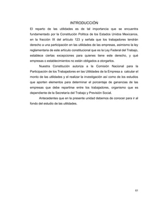 61
INTRODUCCIÓN
El reparto de las utilidades es de tal importancia que se encuentra
fundamentado por la Constitución Política de los Estados Unidos Mexicanos,
en la fracción IX del artículo 123 y señala que los trabajadores tendrán
derecho a una participación en las utilidades de las empresas, asimismo la ley
reglamentaria de este artículo constitucional que es la Ley Federal del Trabajo,
establece ciertas excepciones para quienes tiene este derecho, y qué
empresas o establecimientos no están obligados a otorgarlos.
Nuestra Constitución autoriza a la Comisión Nacional para la
Participación de los Trabajadores en las Utilidades de la Empresa a calcular el
monto de las utilidades y el realizar la investigación así como de los estudios
que aporten elementos para determinar el porcentaje de ganancias de las
empresas que debe repartirse entre los trabajadores, organismo que es
dependiente de la Secretaría del Trabajo y Previsión Social.
Antecedentes que en la presente unidad debemos de conocer para ir al
fondo del estudio de las utilidades.
 