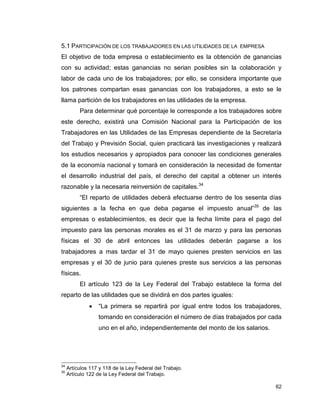 62
5.1 PARTICIPACIÓN DE LOS TRABAJADORES EN LAS UTILIDADES DE LA EMPRESA
El objetivo de toda empresa o establecimiento es la obtención de ganancias
con su actividad; estas ganancias no serian posibles sin la colaboración y
labor de cada uno de los trabajadores; por ello, se considera importante que
los patrones compartan esas ganancias con los trabajadores, a esto se le
llama partición de los trabajadores en las utilidades de la empresa.
Para determinar qué porcentaje le corresponde a los trabajadores sobre
este derecho, existirá una Comisión Nacional para la Participación de los
Trabajadores en las Utilidades de las Empresas dependiente de la Secretaría
del Trabajo y Previsión Social, quien practicará las investigaciones y realizará
los estudios necesarios y apropiados para conocer las condiciones generales
de la economía nacional y tomará en consideración la necesidad de fomentar
el desarrollo industrial del país, el derecho del capital a obtener un interés
razonable y la necesaria reinversión de capitales.34
“El reparto de utilidades deberá efectuarse dentro de los sesenta días
siguientes a la fecha en que deba pagarse el impuesto anual”35
de las
empresas o establecimientos, es decir que la fecha límite para el pago del
impuesto para las personas morales es el 31 de marzo y para las personas
físicas el 30 de abril entonces las utilidades deberán pagarse a los
trabajadores a mas tardar el 31 de mayo quienes presten servicios en las
empresas y el 30 de junio para quienes preste sus servicios a las personas
físicas.
El artículo 123 de la Ley Federal del Trabajo establece la forma del
reparto de las utilidades que se dividirá en dos partes iguales:
 “La primera se repartirá por igual entre todos los trabajadores,
tomando en consideración el número de días trabajados por cada
uno en el año, independientemente del monto de los salarios.
34
Artículos 117 y 118 de la Ley Federal del Trabajo.
35
Artículo 122 de la Ley Federal del Trabajo.
 