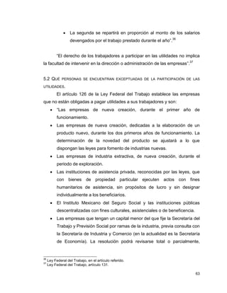 63
 La segunda se repartirá en proporción al monto de los salarios
devengados por el trabajo prestado durante el año”.36
“El derecho de los trabajadores a participar en las utilidades no implica
la facultad de intervenir en la dirección o administración de las empresas”.37
5.2 QUÉ PERSONAS SE ENCUENTRAN EXCEPTUADAS DE LA PARTICIPACIÓN DE LAS
UTILIDADES.
El artículo 126 de la Ley Federal del Trabajo establece las empresas
que no están obligadas a pagar utilidades a sus trabajadores y son:
 “Las empresas de nueva creación, durante el primer año de
funcionamiento.
 Las empresas de nueva creación, dedicadas a la elaboración de un
producto nuevo, durante los dos primeros años de funcionamiento. La
determinación de la novedad del producto se ajustará a lo que
dispongan las leyes para fomento de industrias nuevas.
 Las empresas de industria extractiva, de nueva creación, durante el
periodo de exploración.
 Las instituciones de asistencia privada, reconocidas por las leyes, que
con bienes de propiedad particular ejecuten actos con fines
humanitarios de asistencia, sin propósitos de lucro y sin designar
individualmente a los beneficiarios.
 El Instituto Mexicano del Seguro Social y las instituciones públicas
descentralizadas con fines culturales, asistenciales o de beneficencia.
 Las empresas que tengan un capital menor del que fije la Secretaría del
Trabajo y Previsión Social por ramas de la industria, previa consulta con
la Secretaría de Industria y Comercio (en la actualidad es la Secretaría
de Economía). La resolución podrá revisarse total o parcialmente,
36
Ley Federal del Trabajo, en el artículo referido.
37
Ley Federal del Trabajo, artículo 131.
 