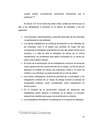 64
cuando existan circunstancias económicas importantes que lo
justifiquen”.38
El artículo 127 de la misma ley antes citada, señala las normas que se
fijan a los trabajadores a participar en el reparto de utilidades y son las
siguientes:
 “Los directores, administradores y gerentes generales de las empresas
no participarán en las utilidades.
 Los demás trabajadores de confianza participarán en las utilidades de
las empresas, pero si el salario que perciben es mayor del que
corresponda al trabajador sindicalizado de más alto salario dentro de la
empresa, o a falta de esté al trabajador de planta con la misma
característica, se considerará este salario aumentado en un veinte por
ciento, como salario máximo.
 El monto de la participación de los trabajadores al servicio de personas
cuyos ingresos deriven exclusivamente de su trabajo, y el de los que se
dediquen al cuidado de bienes que produzcan rentas o al cobro de
créditos y sus intereses, no podrá exceder de un mes de salario.
 Las madres trabajadoras, durante los períodos pre y postnatales, y los
trabajadores víctimas de un riesgo de trabajo durante el período de
incapacidad temporal, serán considerados como trabajadores en
servicio activo.
 En la industria de la construcción, después de determinar qué
trabajadores tienen derecho a participar en el reparto, la Comisión
adoptará las medidas que juzgue conveniente para su citación.
 Los trabajadores domésticos no participarán en el reparto de utilidades.
38
Ley Federal del Trabajo, en el artículo citado.
 