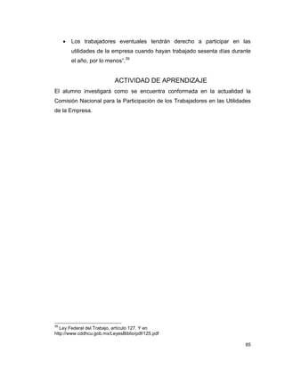 65
 Los trabajadores eventuales tendrán derecho a participar en las
utilidades de la empresa cuando hayan trabajado sesenta días durante
el año, por lo menos”.39
ACTIVIDAD DE APRENDIZAJE
El alumno investigará como se encuentra conformada en la actualidad la
Comisión Nacional para la Participación de los Trabajadores en las Utilidades
de la Empresa.
39
Ley Federal del Trabajo, artículo 127. Y en
http://www.cddhcu.gob.mx/LeyesBiblio/pdf/125.pdf
 