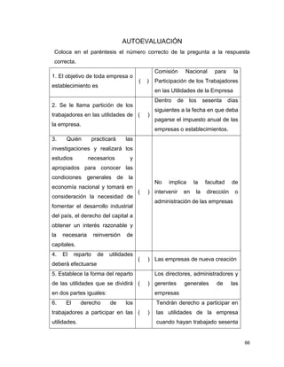 66
AUTOEVALUACIÓN
Coloca en el paréntesis el número correcto de la pregunta a la respuesta
correcta.
1. El objetivo de toda empresa o
establecimiento es
( )
Comisión Nacional para la
Participación de los Trabajadores
en las Utilidades de la Empresa
2. Se le llama partición de los
trabajadores en las utilidades de
la empresa.
( )
Dentro de los sesenta días
siguientes a la fecha en que deba
pagarse el impuesto anual de las
empresas o establecimientos.
3. Quién practicará las
investigaciones y realizará los
estudios necesarios y
apropiados para conocer las
condiciones generales de la
economía nacional y tomará en
consideración la necesidad de
fomentar el desarrollo industrial
del país, el derecho del capital a
obtener un interés razonable y
la necesaria reinversión de
capitales.
( )
No implica la facultad de
intervenir en la dirección o
administración de las empresas
4. El reparto de utilidades
deberá efectuarse
( ) Las empresas de nueva creación
5. Establece la forma del reparto
de las utilidades que se dividirá
en dos partes iguales:
( )
Los directores, administradores y
gerentes generales de las
empresas
6. El derecho de los
trabajadores a participar en las
utilidades.
( )
Tendrán derecho a participar en
las utilidades de la empresa
cuando hayan trabajado sesenta
 