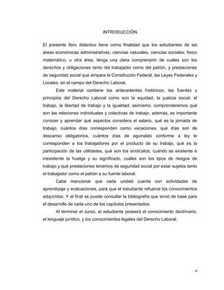 4
INTRODUCCIÓN
El presente libro didáctico tiene como finalidad que los estudiantes de las
áreas económicas administrativas, ciencias naturales, ciencias sociales, físico
matemático, u otra área, tenga una clara comprensión de cuáles son los
derechos y obligaciones tanto del trabajador como del patrón, y prestaciones
de seguridad social que ampara la Constitución Federal, las Leyes Federales y
Locales, en el campo del Derecho Laboral.
Este material contiene los antecedentes históricos, las fuentes y
principios del Derecho Laboral como son la equidad, la justicia social, el
trabajo, la libertad de trabajo y la igualdad; asimismo, comprenderemos qué
son las relaciones individuales y colectivas de trabajo, además, es importante
conocer y aprender qué aspectos considera el salario, qué es la jornada de
trabajo, cuántos días corresponden como vacaciones, qué días son de
descanso obligatorios, cuántos días de aguinaldo conforme a ley le
corresponden a los trabajadores por el producto de su trabajo, qué es la
participación de las utilidades, qué son los sindicatos; cuándo es existente e
inexistente la huelga y su significado, cuáles son los tipos de riesgos de
trabajo y qué prestaciones tenemos de seguridad social por estar sujetos tanto
el trabajador como el patrón a su fuente laboral.
Cabe mencionar que cada unidad cuenta con actividades de
aprendizaje y evaluaciones, para que el estudiante refuerce los conocimientos
adquiridos. Y al final se puede consultar la bibliografía que sirvió de base para
el desarrollo de cada uno de los capítulos presentados.
Al terminar el curso, el estudiante poseerá el conocimiento doctrinario,
el lenguaje jurídico, y los conocimientos legales del Derecho Laboral.
 