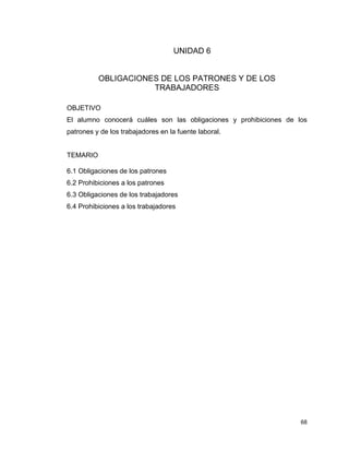 68
UNIDAD 6
OBLIGACIONES DE LOS PATRONES Y DE LOS
TRABAJADORES
OBJETIVO
El alumno conocerá cuáles son las obligaciones y prohibiciones de los
patrones y de los trabajadores en la fuente laboral.
TEMARIO
6.1 Obligaciones de los patrones
6.2 Prohibiciones a los patrones
6.3 Obligaciones de los trabajadores
6.4 Prohibiciones a los trabajadores
 