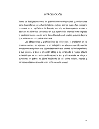 70
INTRODUCCIÓN
Tanto los trabajadores como los patrones tienen obligaciones y prohibiciones
para desarrollarse en su fuente laboral, motivos por los cuales fue necesario
normarse en la Ley Federal del Trabajo, mas aún se tienen que dar a saber a
éstos en los contratos laborales y en sus reglamentos internos de la empresa
o establecimientos, a esto se le llama libertad en el empleo, principio laboral
que en la unidad uno ya fue analizada.
Las obligaciones y prohibiciones se conocerán y analizarán en la
presente unidad, por ejemplo, si un trabajador se rehúsa a cumplir con las
indicaciones del patrón éste podrá rescindir de sus labores por incumplimiento
a sus labores, o bien si el patrón obliga a su empleado a realizar alguna
actividad que se encuentra prohibido en la ley, y el trabajador se niega a
cumplirlas, el patrón no podrá rescindirlo de su fuente laboral, hechos y
consecuencias que enunciaremos en la presente unidad.
 