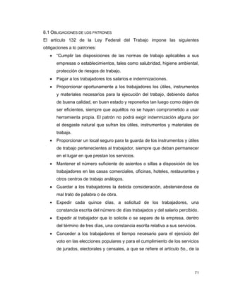 71
6.1 OBLIGACIONES DE LOS PATRONES
El artículo 132 de la Ley Federal del Trabajo impone las siguientes
obligaciones a lo patrones:
 “Cumplir las disposiciones de las normas de trabajo aplicables a sus
empresas o establecimientos, tales como salubridad, higiene ambiental,
protección de riesgos de trabajo.
 Pagar a los trabajadores los salarios e indemnizaciones.
 Proporcionar oportunamente a los trabajadores los útiles, instrumentos
y materiales necesarios para la ejecución del trabajo, debiendo darlos
de buena calidad, en buen estado y reponerlos tan luego como dejen de
ser eficientes, siempre que aquéllos no se hayan comprometido a usar
herramienta propia. El patrón no podrá exigir indemnización alguna por
el desgaste natural que sufran los útiles, instrumentos y materiales de
trabajo.
 Proporcionar un local seguro para la guarda de los instrumentos y útiles
de trabajo pertenecientes al trabajador, siempre que deban permanecer
en el lugar en que prestan los servicios.
 Mantener el número suficiente de asientos o sillas a disposición de los
trabajadores en las casas comerciales, oficinas, hoteles, restaurantes y
otros centros de trabajo análogos.
 Guardar a los trabajadores la debida consideración, absteniéndose de
mal trato de palabra o de obra.
 Expedir cada quince días, a solicitud de los trabajadores, una
constancia escrita del número de días trabajados y del salario percibido.
 Expedir al trabajador que lo solicite o se separe de la empresa, dentro
del término de tres días, una constancia escrita relativa a sus servicios.
 Conceder a los trabajadores el tiempo necesario para el ejercicio del
voto en las elecciones populares y para el cumplimiento de los servicios
de jurados, electorales y censales, a que se refiere el artículo 5o., de la
 