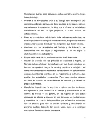 72
Constitución, cuando esas actividades deban cumplirse dentro de sus
horas de trabajo.
 Permitir a los trabajadores faltar a su trabajo para desempeñar una
comisión accidental o permanente de su sindicato o del Estado, siempre
que avisen con la oportunidad debida y que el número de trabajadores
comisionados no sea tal que perjudique la buena marcha del
establecimiento.
 Poner en conocimiento del sindicato titular del contrato colectivo y de
los trabajadores de la categoría inmediata inferior, los puestos de nueva
creación, las vacantes definitivas y las temporales que deban cubrirse.
 Colaborar con las Autoridades del Trabajo y de Educación, de
conformidad con las leyes y reglamentos, a fin de lograr la
alfabetización de los trabajadores.
 Proporcionar capacitación y adiestramiento a sus trabajadores.
 Instalar, de acuerdo con los principios de seguridad e higiene, las
fábricas, talleres, oficinas y demás lugares en que deban ejecutarse las
labores, para prevenir riesgos de trabajo y perjuicios al trabajador, así
como adoptar las medidas necesarias para evitar que los contaminantes
excedan los máximos permitidos en los reglamentos e instructivos que
expidan las autoridades competentes. Para estos efectos, deberán
modificar, en su caso, las instalaciones en los términos que señalen las
propias autoridades.
 Cumplir las disposiciones de seguridad e higiene que fijen las leyes y
los reglamentos para prevenir los accidentes y enfermedades en los
centros de trabajo y, en general, en los lugares en que deban
ejecutarse las labores; y, disponer en todo tiempo de los medicamentos
y materiales de curación indispensables que señalen los instructivos
que se expidan, para que se presten oportuna y eficazmente los
primeros auxilios; debiendo dar, desde luego, aviso a la autoridad
competente de cada accidente que ocurra.
 