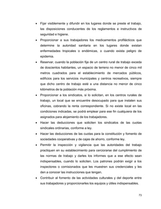 73
 Fijar visiblemente y difundir en los lugares donde se preste el trabajo,
las disposiciones conducentes de los reglamentos e instructivos de
seguridad e higiene.
 Proporcionar a sus trabajadores los medicamentos profilácticos que
determine la autoridad sanitaria en los lugares donde existan
enfermedades tropicales o endémicas, o cuando exista peligro de
epidemia.
 Reservar, cuando la población fija de un centro rural de trabajo exceda
de doscientos habitantes, un espacio de terreno no menor de cinco mil
metros cuadrados para el establecimiento de mercados públicos,
edificios para los servicios municipales y centros recreativos, siempre
que dicho centro de trabajo esté a una distancia no menor de cinco
kilómetros de la población más próxima.
 Proporcionar a los sindicatos, si lo solicitan, en los centros rurales de
trabajo, un local que se encuentre desocupado para que instalen sus
oficinas, cobrando la renta correspondiente. Si no existe local en las
condiciones indicadas, se podrá emplear para ese fin cualquiera de los
asignados para alojamiento de los trabajadores.
 Hacer las deducciones que soliciten los sindicatos de las cuotas
sindicales ordinarias, conforme a ley.
 Hacer las deducciones de las cuotas para la constitución y fomento de
sociedades cooperativas y de cajas de ahorro, conforme ley.
 Permitir la inspección y vigilancia que las autoridades del trabajo
practiquen en su establecimiento para cerciorarse del cumplimiento de
las normas de trabajo y darles los informes que a ese efecto sean
indispensables, cuando lo soliciten. Los patrones podrán exigir a los
inspectores o comisionados que les muestren sus credenciales y les
den a conocer las instrucciones que tengan.
 Contribuir al fomento de las actividades culturales y del deporte entre
sus trabajadores y proporcionarles los equipos y útiles indispensables.
 