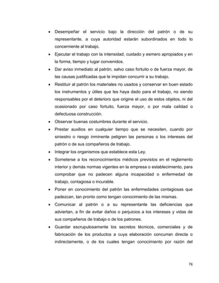 76
 Desempeñar el servicio bajo la dirección del patrón o de su
representante, a cuya autoridad estarán subordinados en todo lo
concerniente al trabajo.
 Ejecutar el trabajo con la intensidad, cuidado y esmero apropiados y en
la forma, tiempo y lugar convenidos.
 Dar aviso inmediato al patrón, salvo caso fortuito o de fuerza mayor, de
las causas justificadas que le impidan concurrir a su trabajo.
 Restituir al patrón los materiales no usados y conservar en buen estado
los instrumentos y útiles que les haya dado para el trabajo, no siendo
responsables por el deterioro que origine el uso de estos objetos, ni del
ocasionado por caso fortuito, fuerza mayor, o por mala calidad o
defectuosa construcción.
 Observar buenas costumbres durante el servicio.
 Prestar auxilios en cualquier tiempo que se necesiten, cuando por
siniestro o riesgo inminente peligren las personas o los intereses del
patrón o de sus compañeros de trabajo.
 Integrar los organismos que establece esta Ley.
 Someterse a los reconocimientos médicos previstos en el reglamento
interior y demás normas vigentes en la empresa o establecimiento, para
comprobar que no padecen alguna incapacidad o enfermedad de
trabajo, contagiosa o incurable.
 Poner en conocimiento del patrón las enfermedades contagiosas que
padezcan, tan pronto como tengan conocimiento de las mismas.
 Comunicar al patrón o a su representante las deficiencias que
adviertan, a fin de evitar daños o perjuicios a los intereses y vidas de
sus compañeros de trabajo o de los patrones.
 Guardar escrupulosamente los secretos técnicos, comerciales y de
fabricación de los productos a cuya elaboración concurran directa o
indirectamente, o de los cuales tengan conocimiento por razón del
 
