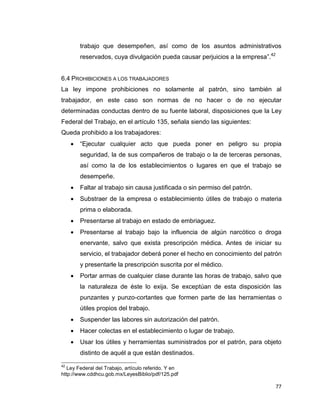 77
trabajo que desempeñen, así como de los asuntos administrativos
reservados, cuya divulgación pueda causar perjuicios a la empresa”.42
6.4 PROHIBICIONES A LOS TRABAJADORES
La ley impone prohibiciones no solamente al patrón, sino también al
trabajador, en este caso son normas de no hacer o de no ejecutar
determinadas conductas dentro de su fuente laboral, disposiciones que la Ley
Federal del Trabajo, en el artículo 135, señala siendo las siguientes:
Queda prohibido a los trabajadores:
 “Ejecutar cualquier acto que pueda poner en peligro su propia
seguridad, la de sus compañeros de trabajo o la de terceras personas,
así como la de los establecimientos o lugares en que el trabajo se
desempeñe.
 Faltar al trabajo sin causa justificada o sin permiso del patrón.
 Substraer de la empresa o establecimiento útiles de trabajo o materia
prima o elaborada.
 Presentarse al trabajo en estado de embriaguez.
 Presentarse al trabajo bajo la influencia de algún narcótico o droga
enervante, salvo que exista prescripción médica. Antes de iniciar su
servicio, el trabajador deberá poner el hecho en conocimiento del patrón
y presentarle la prescripción suscrita por el médico.
 Portar armas de cualquier clase durante las horas de trabajo, salvo que
la naturaleza de éste lo exija. Se exceptúan de esta disposición las
punzantes y punzo-cortantes que formen parte de las herramientas o
útiles propios del trabajo.
 Suspender las labores sin autorización del patrón.
 Hacer colectas en el establecimiento o lugar de trabajo.
 Usar los útiles y herramientas suministrados por el patrón, para objeto
distinto de aquél a que están destinados.
42
Ley Federal del Trabajo, artículo referido. Y en
http://www.cddhcu.gob.mx/LeyesBiblio/pdf/125.pdf
 