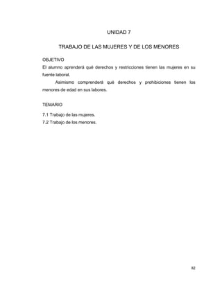 82
UNIDAD 7
TRABAJO DE LAS MUJERES Y DE LOS MENORES
OBJETIVO
El alumno aprenderá qué derechos y restricciones tienen las mujeres en su
fuente laboral.
Asimismo comprenderá qué derechos y prohibiciones tienen los
menores de edad en sus labores.
TEMARIO
7.1 Trabajo de las mujeres.
7.2 Trabajo de los menores.
 