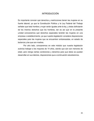 84
INTRODUCCIÓN
Es importante conocer qué derechos y restricciones tienen las mujeres en su
fuente laboral, ya que la Constitución Política y la Ley Federal del Trabajo
señalan que todo hombre y mujer serán iguales ante la ley, y éstas disfrutarán
de los mismos derechos que los hombres, tan es así que en la presente
unidad conoceremos qué derechos especiales tendrán las mujeres en una
empresa o establecimiento, ya que nuestra legislación considera disposiciones
especiales para las mujeres que se encuentren embarazadas, en estado de
lactancia y las que son madres.
Por otro lado, conoceremos en este módulo que nuestra legislación
autoriza trabajar a los mayores de 14 años, siendo que aún son menores de
edad, pero otorga ciertas condiciones y derechos para que éstos se puedan
desarrollar en sus labores, disposiciones que a continuación estudiaremos.
 