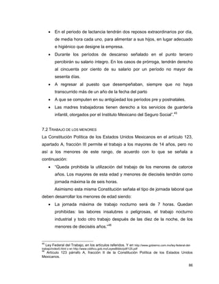 86
 En el periodo de lactancia tendrán dos reposos extraordinarios por día,
de media hora cada uno, para alimentar a sus hijos, en lugar adecuado
e higiénico que designe la empresa.
 Durante los períodos de descanso señalado en el punto tercero
percibirán su salario íntegro. En los casos de prórroga, tendrán derecho
al cincuenta por ciento de su salario por un período no mayor de
sesenta días.
 A regresar al puesto que desempeñaban, siempre que no haya
transcurrido más de un año de la fecha del parto
 A que se computen en su antigüedad los períodos pre y postnatales.
 Las madres trabajadoras tienen derecho a los servicios de guardería
infantil, otorgados por el Instituto Mexicano del Seguro Social”.45
7.2 TRABAJO DE LOS MENORES
La Constitución Política de los Estados Unidos Mexicanos en el artículo 123,
apartado A, fracción III permite el trabajo a los mayores de 14 años, pero no
así a los menores de este rango, de acuerdo con lo que se señala a
continuación:
 “Queda prohibida la utilización del trabajo de los menores de catorce
años. Los mayores de esta edad y menores de dieciséis tendrán como
jornada máxima la de seis horas.
Asimismo esta misma Constitución señala el tipo de jornada laboral que
deben desarrollar los menores de edad siendo:
 La jornada máxima de trabajo nocturno será de 7 horas. Quedan
prohibidas: las labores insalubres o peligrosas, el trabajo nocturno
industrial y todo otro trabajo después de las diez de la noche, de los
menores de dieciséis años.”46
45
Ley Federal del Trabajo, en los artículos referidos. Y en http://www.gobierno.com.mx/ley-federal-del-
trabajo/index5.html o en http://www.cddhcu.gob.mx/LeyesBiblio/pdf/125.pdf
46
Artículo 123 párrafo A, fracción II de la Constitución Política de los Estados Unidos
Mexicanos.
 