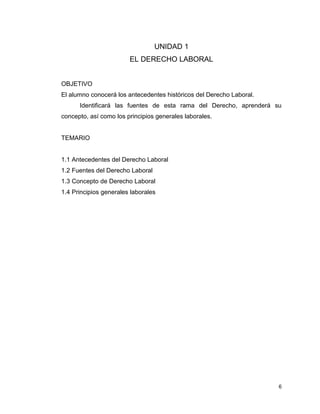 6
UNIDAD 1
EL DERECHO LABORAL
OBJETIVO
El alumno conocerá los antecedentes históricos del Derecho Laboral.
Identificará las fuentes de esta rama del Derecho, aprenderá su
concepto, así como los principios generales laborales.
TEMARIO
1.1 Antecedentes del Derecho Laboral
1.2 Fuentes del Derecho Laboral
1.3 Concepto de Derecho Laboral
1.4 Principios generales laborales
 