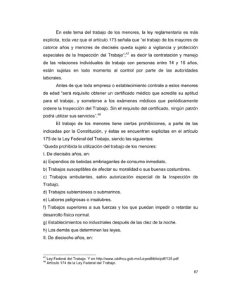 87
En este tema del trabajo de los menores, la ley reglamentaria es más
explícita, toda vez que el artículo 173 señala que “el trabajo de los mayores de
catorce años y menores de dieciséis queda sujeto a vigilancia y protección
especiales de la Inspección del Trabajo”;47
es decir la contratación y manejo
de las relaciones individuales de trabajo con personas entre 14 y 16 años,
están sujetas en todo momento al control por parte de las autoridades
laborales.
Antes de que toda empresa o establecimiento contrate a estos menores
de edad “será requisito obtener un certificado médico que acredite su aptitud
para el trabajo, y someterse a los exámenes médicos que periódicamente
ordene la Inspección del Trabajo. Sin el requisito del certificado, ningún patrón
podrá utilizar sus servicios”.48
El trabajo de los menores tiene ciertas prohibiciones, a parte de las
indicadas por la Constitución, y éstas se encuentran explicitas en el artículo
175 de la Ley Federal del Trabajo, siendo las siguientes:
“Queda prohibida la utilización del trabajo de los menores:
I. De dieciséis años, en:
a) Expendios de bebidas embriagantes de consumo inmediato.
b) Trabajos susceptibles de afectar su moralidad o sus buenas costumbres.
c) Trabajos ambulantes, salvo autorización especial de la Inspección de
Trabajo.
d) Trabajos subterráneos o submarinos.
e) Labores peligrosas o insalubres.
f) Trabajos superiores a sus fuerzas y los que puedan impedir o retardar su
desarrollo físico normal.
g) Establecimientos no industriales después de las diez de la noche.
h) Los demás que determinen las leyes.
II. De dieciocho años, en:
47
Ley Federal del Trabajo. Y en http://www.cddhcu.gob.mx/LeyesBiblio/pdf/125.pdf
48
Artículo 174 de la Ley Federal del Trabajo.
 