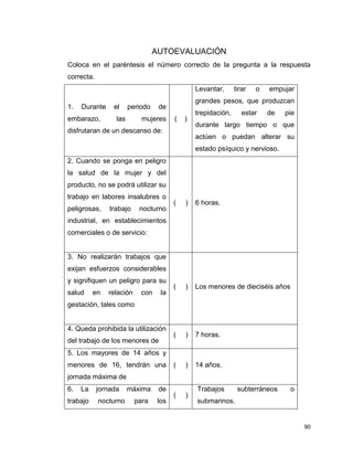 90
AUTOEVALUACIÓN
Coloca en el paréntesis el número correcto de la pregunta a la respuesta
correcta.
1. Durante el periodo de
embarazo, las mujeres
disfrutaran de un descanso de:
( )
Levantar, tirar o empujar
grandes pesos, que produzcan
trepidación, estar de pie
durante largo tiempo o que
actúen o puedan alterar su
estado psíquico y nervioso.
2. Cuando se ponga en peligro
la salud de la mujer y del
producto, no se podrá utilizar su
trabajo en labores insalubres o
peligrosas, trabajo nocturno
industrial, en establecimientos
comerciales o de servicio:
( ) 6 horas.
3. No realizarán trabajos que
exijan esfuerzos considerables
y signifiquen un peligro para su
salud en relación con la
gestación, tales como
( ) Los menores de dieciséis años
4. Queda prohibida la utilización
del trabajo de los menores de
( ) 7 horas.
5. Los mayores de 14 años y
menores de 16, tendrán una
jornada máxima de
( ) 14 años.
6. La jornada máxima de
trabajo nocturno para los
( )
Trabajos subterráneos o
submarinos.
 
