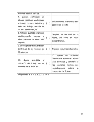 91
menores de edad será de
7. Quedan prohibidas: las
labores insalubres o peligrosas,
el trabajo nocturno industrial y
todo otro trabajo después de
las diez de la noche, de
( )
Seis semanas anteriores y seis
posteriores al parto.
8. Antes de que toda empresa o
establecimiento contrate a
estos menores de edad será
requisito
( )
Después de las diez de la
noche, así como en horas
extraordinarias.
9. Queda prohibida la utilización
del trabajo de los menores de
16 años, en:
( ) Trabajos nocturnos industriales.
10. Queda prohibida la
utilización del trabajo de los
menores de 18 años, en:
( )
El obtener un certificado
médico que acredite su aptitud
para el trabajo y someterse a
los exámenes médicos que
periódicamente ordene la
Inspección del Trabajo.
Respuestas: 3, 5, 7, 6, 4, 9,1, 2, 10, 8.
 