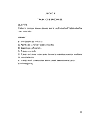 92
UNIDAD 8
TRABAJOS ESPECIALES
OBJETIVO
El alumno conocerá algunas labores que la Ley Federal del Trabajo clasifica
como especiales.
TEMARIO
8.1 Trabajadores de confianza
8.2 Agentes de comercio y otros semejantes
8.3 Deportistas profesionales
8.4 Trabajo a domicilio
8.5 Trabajo en hoteles, restaurantes, bares y otros establecimientos análogos
8.6 Industria familiar
8.7 Trabajo en las universidades e instituciones de educación superior
autónomas por ley
 