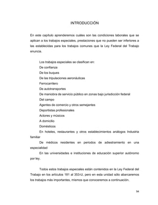 94
INTRODUCCIÓN
En este capítulo aprenderemos cuáles son las condiciones laborales que se
aplican a los trabajos especiales, prestaciones que no pueden ser inferiores a
las establecidas para los trabajos comunes que la Ley Federal del Trabajo
enuncia.
Los trabajos especiales se clasifican en:
De confianza
De los buques
De las tripulaciones aeronáuticas
Ferrocarrilero
De autotransportes
De maniobra de servicio público en zonas bajo jurisdicción federal
Del campo
Agentes de comercio y otros semejantes
Deportistas profesionales
Actores y músicos
A domicilio
Domésticos
En hoteles, restaurantes y otros establecimientos análogos Industria
familiar
De médicos residentes en periodos de adiestramiento en una
especialidad
En las universidades e instituciones de educación superior autónomo
por ley.
Todos estos trabajos especiales están contenidos en la Ley Federal del
Trabajo en los artículos 181 al 353-U, pero en esta unidad sólo abarcaremos
los trabajos más importantes, mismos que conoceremos a continuación.
 