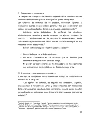 95
8.1 TRABAJADORES DE CONFIANZA
La categoría de trabajador de confianza depende de la naturaleza de las
funciones desempeñadas y no de la designación que se dé al puesto.
Son funciones de confianza las de dirección, inspección, vigilancia y
fiscalización, cuando tengan carácter general, y las que se relacionen con
trabajos personales del patrón dentro de la empresa o establecimiento.52
Asimismo, serán trabajadores de confianza los directores,
administradores, gerentes y demás personas que ejerzan funciones de
dirección o administración en la empresa o establecimiento, serán
considerados representantes del patrón y en tal concepto lo obligan en sus
relaciones con los trabajadores.53
Existen restricciones para estos trabajadores, a saber:54
 No podrán formar parte de los sindicatos.
 No serán considerados en los recuentos que se efectúen para
determinar la mayoría en los casos de huelga.
 No podrán ser representantes de los trabajadores en los organismos
que se integren de conformidad con las disposiciones de la ley.
8.2 AGENTES DE COMERCIO Y OTROS SEMEJANTES
A este tipo de trabajadores la Ley Federal del Trabajo los clasifica en los
artículos 285 al 291 y son:
“Los agentes de comercio, de seguros, los vendedores, viajantes,
propagandistas o impulsores de ventas y otros semejantes, son trabajadores
de la empresa cuando su actividad sea permanente, excepto que no ejecuten
personalmente sus actividades o que únicamente intervengan en operaciones
aisladas”.55
52
Artículo 9 de la Ley Federal del Trabajo. Y en http://www.cddhcu.gob.mx/LeyesBiblio/pdf/125.pdf
53
Artículo 11 de la Ley Federal del Trabajo. Y en http://www.cddhcu.gob.mx/LeyesBiblio/pdf/125.pdf
54
Artículo 182 de la Ley Federal del Trabajo. Y en http://www.cddhcu.gob.mx/LeyesBiblio/pdf/125.pdf
55
Artículos y ley referida, y en http://www.cddhcu.gob.mx/LeyesBiblio/pdf/125.pdf
 