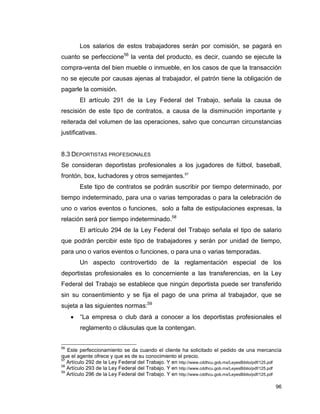 96
Los salarios de estos trabajadores serán por comisión, se pagará en
cuanto se perfeccione56
la venta del producto, es decir, cuando se ejecute la
compra-venta del bien mueble o inmueble, en los casos de que la transacción
no se ejecute por causas ajenas al trabajador, el patrón tiene la obligación de
pagarle la comisión.
El artículo 291 de la Ley Federal del Trabajo, señala la causa de
rescisión de este tipo de contratos, a causa de la disminución importante y
reiterada del volumen de las operaciones, salvo que concurran circunstancias
justificativas.
8.3 DEPORTISTAS PROFESIONALES
Se consideran deportistas profesionales a los jugadores de fútbol, baseball,
frontón, box, luchadores y otros semejantes.57
Este tipo de contratos se podrán suscribir por tiempo determinado, por
tiempo indeterminado, para una o varias temporadas o para la celebración de
uno o varios eventos o funciones, solo a falta de estipulaciones expresas, la
relación será por tiempo indeterminado.58
El artículo 294 de la Ley Federal del Trabajo señala el tipo de salario
que podrán percibir este tipo de trabajadores y serán por unidad de tiempo,
para uno o varios eventos o funciones, o para una o varias temporadas.
Un aspecto controvertido de la reglamentación especial de los
deportistas profesionales es lo concerniente a las transferencias, en la Ley
Federal del Trabajo se establece que ningún deportista puede ser transferido
sin su consentimiento y se fija el pago de una prima al trabajador, que se
sujeta a las siguientes normas:59
 “La empresa o club dará a conocer a los deportistas profesionales el
reglamento o cláusulas que la contengan.
56
Este perfeccionamiento se da cuando el cliente ha solicitado el pedido de una mercancía
que el agente ofrece y que es de su conocimiento el precio.
57
Artículo 292 de la Ley Federal del Trabajo. Y en http://www.cddhcu.gob.mx/LeyesBiblio/pdf/125.pdf
58
Artículo 293 de la Ley Federal del Trabajo. Y en http://www.cddhcu.gob.mx/LeyesBiblio/pdf/125.pdf
59
Artículo 296 de la Ley Federal del Trabajo. Y en http://www.cddhcu.gob.mx/LeyesBiblio/pdf/125.pdf
 