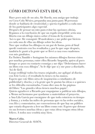 CÓMO DETONÓ ESTA IDEA
Hace poco más de un año, Ale Rueda, una amiga que trabaja
en Coca-Cola México, preparaba una junta para 30 personas
donde se hablaría de creatividad, y quería regalarles a cada uno
de los participantes algo especial.
Después de pensar un rato para evitar las opciones obvias,
llegamos a la conclusión de que un regalo irrepetible sería una
libreta con un dibujo único sobre el tema de la reunión.
Así es que Ale consiguió 30 moleskines y me pidió que hiciera
en cada una de ellas un dibujo sobre las ideas.
Tuve que realizar los dibujos en un par de horas, pero al final
quedé contento con los resultados y, por lo que supe después,
también le gustó a la gente que se llevó a casa esos cuadernos
con mis garabatos.
En Twitter,Tumblr e Instagram los mismos dibujos fueron vistos
por muchas personas, entre ellos Ricardo Ampudia, quien al poco
tiempo se puso en contacto conmigo y me dijo: “Deberíamos hacer
un libro con esos dibujos”.Yo le dije que sí y me puse a diseñarlo.
Así de fácil.
Luego redibujé todos los trazos originales, me apliqué al diseño
con Eric León y el resultado lo tienes en las manos.
Espero que este libro sirva de inspiración a estudiantes de
publicidad y diseño, y a la gente que le gustan las ideas o a quienes
se les dificulta encontrarlas. Como dice una de las páginas
del libro: “Las grandes ideas tienen muchos papás”.
Quiero agradecer a Ricardo por empujarme a publicar mis dibujos,
a Memo mi hermano por ayudarme a materializar el proyecto,
a Ana Lila García por encargarse de que todo estuviera en tiempo
y forma, y a todas las miles de personas que en las redes sociales,
con likes y comentarios, me convencieron de que hay un público
que estaría dispuesto a leer un libro como este. Espero que detone
en sus lectores muchas ideas y que estas ideas tengan otras ideas
felices. A todos nos vendría muy bien.
Marco Colín.
Director General de AVIÓN.
 