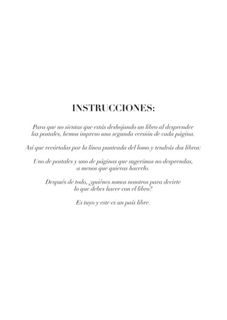 INSTRUCCIONES:
Para que no sientas que estás deshojando un libro al desprender
las postales, hemos impreso una segunda versión de cada página.
Así que recórtalas por la línea punteada del lomo y tendrás dos libros:
Uno de postales y uno de páginas que sugerimos no desprendas,
a menos que quieras hacerlo.
Después de todo, ¿quiénes somos nosotros para decirte
lo que debes hacer con el libro?
Es tuyo y este es un país libre.
 
