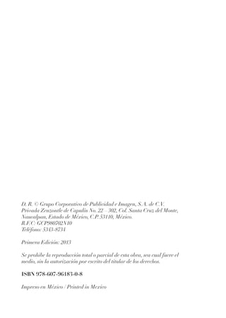 D. R. © Grupo Corporativo de Publicidad e Imagen, S.A. de C.V.
Privada Zenzontle de Capulín No. 22 – 302, Col. Santa Cruz del Monte,
Naucalpan, Estado de México, C.P. 53110, México.
R.F.C: GCP980702N10
Teléfono: 5343-8734
Primera Edición: 2013
Se prohibe la reproducción total o parcial de esta obra, sea cual fuere el
medio, sin la autorización por escrito del titular de los derechos.
ISBN 978-607-96183-0-8
Impreso en México / Printed in Mexico
 