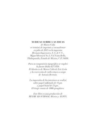 30 IDEAS SOBRE LAS IDEAS
de Marco Colín
se terminó de imprimir y encuadernar
en julio de 2013 en la imprenta
Hecman Impresores, S.A. de C.V.,
Miguel Bernard No.5, Col.Vista Bella,
Tlalnepantla, Estado de México, C.P. 54050.
Para su composición tipográfica se empleó
la fuente Didot LT STD.
El diseño es de Marco Colín & Eric León
y la corrección de estilo estuvo a cargo
de Antonio Bertrán.
La impresión de los interiores se realizó
sobre papel sulfatado de 14 pts.
y papel bond de 75 grs.
El tiraje consta de 1000 ejemplares.
Este libro es una producción de
MIAMI AD SCHOOL México y AVIÓN.
 