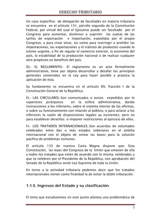 DERECHO TRIBUTARIO
5
Un caso específico de delegación de facultades en materia tributaria
se encuentra en el artículo 131, párrafo segundo de la Constitución
Federal, por virtud del cual el Ejecutivo puede ser facultado por el
Congreso para aumentar, disminuir o suprimir las cuotas de las
tarifas de exportación e importación, expedidas por el propio
Congreso, y para crear otras; así como para restringir o prohibir las
importaciones, las exportaciones y el tránsito de productos cuando lo
estime urgente, a fin de regular el comercio exterior, la economía del
país, la estabilidad de la producción nacional o de realizar cualquier
otro propósito en beneficio del país.
D).- EL REGLAMENTO.- El reglamento es un acto formalmente
administrativo, tiene por objeto desarrollar y detallar los principios
generales contenidos en la Ley para hacer posible y practica la
aplicación de ésta.
Su fundamento se encuentra en el artículo 89, fracción I de la
Constitución General de la República.
E).- LAS CIRCULARES.-Son comunicados o avisos expedidos por lo
superiores jerárquicos en la esfera administrativa, dando
instrucciones a los inferiores, sobre el sistema interior de las oficinas,
o sobre su funcionamiento con relación al público, o para aclarar a los
inferiores la razón de disposiciones legales ya existentes; pero no
para establecer derechos o imponer restricciones al ejercicio de ellos.
F).- LOS TRATADOS INTERNACIONALES.-Son acuerdos de voluntades
celebrados entre dos o más estados soberanos en el ámbito
internacional con el objeto de sentar las bases para la solución
pacifica de problemas comunes.
El artículo 133 de nuestra Carta Magna dispone que: Esta
Constitución, las leyes del Congreso de la Unión que emanen de ella
y todos los tratados que estén de acuerdo con la misma, celebrados y
que se celebren por el Presidente de la República, con aprobación del
Senado de la República serán Ley Suprema de toda la Unión.
En torno a la actividad tributaria podemos decir que los tratados
internacionales tienen como finalidad la de evitar la doble tributación.
1.1.5. Ingresos del Estado y su clasificación.
El tema que estudiaremos en este punto plantea una problemática de
 