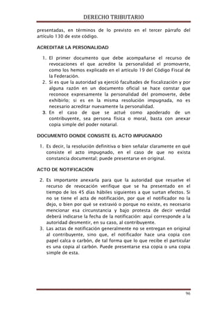 DERECHO TRIBUTARIO
96
presentadas, en términos de lo previsto en el tercer párrafo del
artículo 130 de este código.
ACREDITAR LA PERSONALIDAD
1. El primer documento que debe acompañarse el recurso de
revocaciones el que acredite la personalidad el promoverte,
como los hemos explicado en el artículo 19 del Código Fiscal de
la Federación.
2. Si es que la autoridad ya ejerció facultades de fiscalización y por
alguna razón en un documento oficial se hace constar que
reconoce expresamente la personalidad del promoverte, debe
exhibirlo; si es en la misma resolución impugnada, no es
necesario acreditar nuevamente la personalidad.
3. En el caso de que se actué como apoderado de un
contribuyente, sea persona física o moral, basta con anexar
copia simple del poder notarial.
DOCUMENTO DONDE CONSISTE EL ACTO IMPUGNADO
1. Es decir, la resolución definitiva o bien señalar claramente en qué
consiste el acto impugnado, en el caso de que no exista
constancia documental; puede presentarse en original.
ACTO DE NOTIFICACIÓN
2. Es importante anexarla para que la autoridad que resuelve el
recurso de revocación verifique que se ha presentado en el
tiempo de los 45 días hábiles siguientes a que surtan efectos. Si
no se tiene el acta de notificación, por que el notificador no la
dejo, o bien por qué se extravió o porque no existe, es necesario
mencionar esa circunstancia y bajo protesta de decir verdad
deberá indicarse la fecha de la notificación: aquí corresponde a la
autoridad desmentir, en su caso, al contribuyente.
3. Las actas de notificación generalmente no se entregan en original
al contribuyente, sino que, el notificador hace una copia con
papel calca o carbón, de tal forma que lo que recibe el particular
es una copia al carbón. Puede presentarse esa copia o una copia
simple de esta.
 
