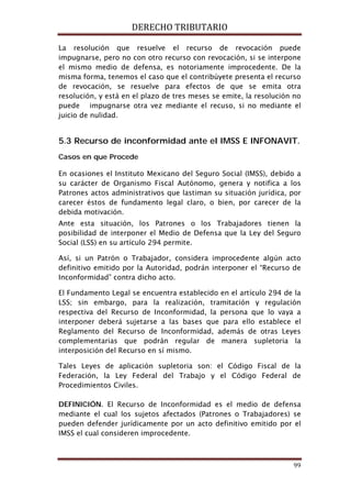 DERECHO TRIBUTARIO
99
La resolución que resuelve el recurso de revocación puede
impugnarse, pero no con otro recurso con revocación, si se interpone
el mismo medio de defensa, es notoriamente improcedente. De la
misma forma, tenemos el caso que el contribúyete presenta el recurso
de revocación, se resuelve para efectos de que se emita otra
resolución, y está en el plazo de tres meses se emite, la resolución no
puede impugnarse otra vez mediante el recuso, si no mediante el
juicio de nulidad.
5.3 Recurso de inconformidad ante el IMSS E INFONAVIT.
Casos en que Procede
En ocasiones el Instituto Mexicano del Seguro Social (IMSS), debido a
su carácter de Organismo Fiscal Autónomo, genera y notifica a los
Patrones actos administrativos que lastiman su situación jurídica, por
carecer éstos de fundamento legal claro, o bien, por carecer de la
debida motivación.
Ante esta situación, los Patrones o los Trabajadores tienen la
posibilidad de interponer el Medio de Defensa que la Ley del Seguro
Social (LSS) en su artículo 294 permite.
Así, si un Patrón o Trabajador, considera improcedente algún acto
definitivo emitido por la Autoridad, podrán interponer el “Recurso de
Inconformidad” contra dicho acto.
El Fundamento Legal se encuentra establecido en el artículo 294 de la
LSS; sin embargo, para la realización, tramitación y regulación
respectiva del Recurso de Inconformidad, la persona que lo vaya a
interponer deberá sujetarse a las bases que para ello establece el
Reglamento del Recurso de Inconformidad, además de otras Leyes
complementarias que podrán regular de manera supletoria la
interposición del Recurso en sí mismo.
Tales Leyes de aplicación supletoria son: el Código Fiscal de la
Federación, la Ley Federal del Trabajo y el Código Federal de
Procedimientos Civiles.
DEFINICIÓN. El Recurso de Inconformidad es el medio de defensa
mediante el cual los sujetos afectados (Patrones o Trabajadores) se
pueden defender jurídicamente por un acto definitivo emitido por el
IMSS el cual consideren improcedente.
 