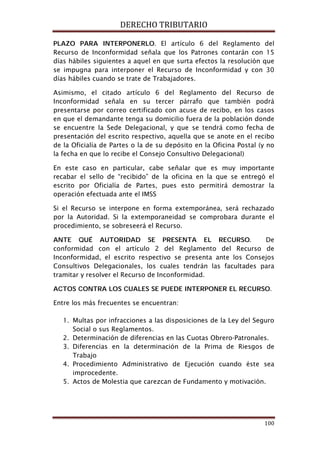 DERECHO TRIBUTARIO
100
PLAZO PARA INTERPONERLO. El artículo 6 del Reglamento del
Recurso de Inconformidad señala que los Patrones contarán con 15
días hábiles siguientes a aquel en que surta efectos la resolución que
se impugna para interponer el Recurso de Inconformidad y con 30
días hábiles cuando se trate de Trabajadores.
Asimismo, el citado artículo 6 del Reglamento del Recurso de
Inconformidad señala en su tercer párrafo que también podrá
presentarse por correo certificado con acuse de recibo, en los casos
en que el demandante tenga su domicilio fuera de la población donde
se encuentre la Sede Delegacional, y que se tendrá como fecha de
presentación del escrito respectivo, aquella que se anote en el recibo
de la Oficialía de Partes o la de su depósito en la Oficina Postal (y no
la fecha en que lo recibe el Consejo Consultivo Delegacional)
En este caso en particular, cabe señalar que es muy importante
recabar el sello de “recibido” de la oficina en la que se entregó el
escrito por Oficialía de Partes, pues esto permitirá demostrar la
operación efectuada ante el IMSS
Si el Recurso se interpone en forma extemporánea, será rechazado
por la Autoridad. Si la extemporaneidad se comprobara durante el
procedimiento, se sobreseerá el Recurso.
ANTE QUÉ AUTORIDAD SE PRESENTA EL RECURSO. De
conformidad con el artículo 2 del Reglamento del Recurso de
Inconformidad, el escrito respectivo se presenta ante los Consejos
Consultivos Delegacionales, los cuales tendrán las facultades para
tramitar y resolver el Recurso de Inconformidad.
ACTOS CONTRA LOS CUALES SE PUEDE INTERPONER EL RECURSO.
Entre los más frecuentes se encuentran:
1. Multas por infracciones a las disposiciones de la Ley del Seguro
Social o sus Reglamentos.
2. Determinación de diferencias en las Cuotas Obrero-Patronales.
3. Diferencias en la determinación de la Prima de Riesgos de
Trabajo
4. Procedimiento Administrativo de Ejecución cuando éste sea
improcedente.
5. Actos de Molestia que carezcan de Fundamento y motivación.
 