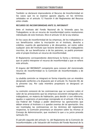 DERECHO TRIBUTARIO
103
También se declarará improcedente el Recurso de Inconformidad en
los casos que no se exprese agravio alguno, en los términos
señalados en el artículo 12 fracción II del Reglamento del Recurso
antes citado.
RECURSO DE INCONFORMIDAD ANTE EL INFONAVIT
Ante el Instituto del Fondo Nacional de la Vivienda para los
Trabajadores se da un recurso de inconformidad contra resoluciones
individuales de este Instituto. Dice el artículo 52 de la Ley relativa:
En los casos de inconformidad de las empresas, de los trabajadores o
sus beneficiarios sobre la inscripción en el Instituto, derecho a
créditos, cuantía de aportaciones y de descuentos, así como sobre
cualquier acto del Instituto que lesione derechos de los trabajadores
inscritos, de sus beneficiarios o de los patrones, se podrá promover
ante el propio Instituto un recurso de inconformidad.
El Reglamento correspondiente determinará la forma y términos en
que se podrá interponer el recurso de inconformidad a que se refiere
este artículo.
El órgano del INFONAVIT competente para conocer del mencionado
recurso de inconformidad es la Comisión de Inconformidades y de
Valuación.
La aludida comisión se integrará en forma tripartita con un miembro
designado conforme a lo dispuesto por el artículo 16, fracción XII, de
la presente Ley. Por cada miembro propietario se designará un
suplente.
La comisión conocerá de las controversias que se susciten sobre el
valor de las prestaciones que las empresas estuvieren otorgando a los
trabajadores, en materia de habitación, para decidir si son inferiores,
iguales o superiores al porcentaje consignado en el artículo 136 de la
Ley Federal del Trabajo y poder determinar las aportaciones que
deban enterar al Instituto o si quedan exentas de tal aportación. Una
vez tramitadas las controversias en los términos del reglamento
respectivo, la Comisión presentará un dictamen sobre las mismas al
Consejo de Administración, que resolverá lo que a su juicio proceda
(artículo 25).
El párrafo segundo del artículo 1o. del Reglamento de la Comisión de
Inconformidades y de Valuación del Instituto del Fondo Nacional de la
 