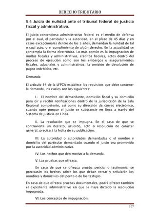 DERECHO TRIBUTARIO
107
5.4 Juicio de nulidad ante el tribunal federal de justicia
fiscal y administrativa.
El juicio contencioso administrativo federal es el medio de defensa
por el cual, el particular y la autoridad, en el plazo de 45 días y en
casos excepcionales dentro de los 5 años, demandan la nulidad de tal
o cual acto, o el cumplimiento de algún derecho. En la actualidad se
contempla la forma electrónica. Lo más común es la impugnación de
multas fiscales y administrativas, créditos fiscales, actos dentro del
proceso de ejecución como son los embargos u aseguramientos
fiscales, aduanales y administrativos, la omisión de devolución de
pagos indebidos, etc.
Demanda
El artículo 14 de la LFPCA establece los requisitos que debe contener
la demanda, los cuales son los siguientes:
I.- El nombre del demandante, domicilio fiscal y su domicilio
para oír y recibir notificaciones dentro de la jurisdicción de la Sala
Regional competente, así como su dirección de correo electrónico,
cuando opte porque el juicio se substancie en línea a través del
Sistema de Justicia en Línea.
II. La resolución que se impugna. En el caso de que se
controvierta un decreto, acuerdo, acto o resolución de carácter
general, precisará la fecha de su publicación.
III. La autoridad o autoridades demandadas o el nombre y
domicilio del particular demandado cuando el juicio sea promovido
por la autoridad administrativa.
IV. Los hechos que den motivo a la demanda.
V. Las pruebas que ofrezca.
En caso de que se ofrezca prueba pericial o testimonial se
precisarán los hechos sobre los que deban versar y señalarán los
nombres y domicilios del perito o de los testigos.
En caso de que ofrezca pruebas documentales, podrá ofrecer también
el expediente administrativo en que se haya dictado la resolución
impugnada.
VI. Los conceptos de impugnación.
 