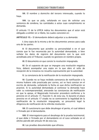 DERECHO TRIBUTARIO
108
VII. El nombre y domicilio del tercero interesado, cuando lo
haya.
VIII. Lo que se pida, señalando en caso de solicitar una
sentencia de condena, las cantidades o actos cuyo cumplimiento se
demanda.
El artículo 15 de la LFPCA indica los documentos que el actor está
obligado a exhibir en si libelo, los cuales consisten en:
ARTÍCULO 15.- El demandante deberá adjuntar a su demanda:
I. Una copia de la misma y de los documentos anexos para cada
una de las partes.
II. El documento que acredite su personalidad o en el que
conste que le fue reconocida por la autoridad demandada, o bien
señalar los datos de registro del documento con la que esté
acreditada ante el Tribunal, cuando no gestione en nombre propio.
III. El documento en que conste la resolución impugnada.
IV. En el supuesto de que se impugne una resolución negativa
ficta, deberá acompañar una copia en la que obre el sello de
recepción de la instancia no resuelta expresamente por la autoridad.
V. La constancia de la notificación de la resolución impugnada.
VI. Cuando no se haya recibido constancia de notificación o la
misma hubiere sido practicada por correo, así se hará constar en el
escrito de demanda, señalando la fecha en que dicha notificación se
practicó. Si la autoridad demandada al contestar la demanda hace
valer su extemporaneidad, anexando las constancias de notificación
en que la apoya, el Magistrado Instructor procederá conforme a lo
previsto en el artículo 17, fracción V, de esta Ley. Si durante el plazo
previsto en el artículo 17 citado no se controvierte la legalidad de la
notificación de la resolución impugnada, se presumirá legal la
diligencia de notificación de la referida resolución.
VII. El cuestionario que debe desahogar el perito, el cual deberá
ir firmado por el demandante.
VIII. El interrogatorio para el desahogo de la prueba testimonial,
el que debe ir firmado por el demandante en el caso señalado en el
último párrafo del artículo 44 de esta Ley.
IX. Las pruebas documentales que ofrezca.
 