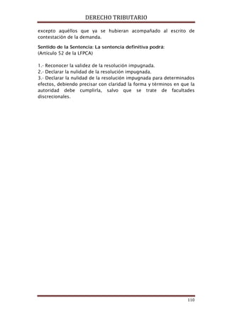 DERECHO TRIBUTARIO
110
excepto aquéllos que ya se hubieran acompañado al escrito de
contestación de la demanda.
Sentido de la Sentencia: La sentencia definitiva podrá:
(Artículo 52 de la LFPCA)
1.- Reconocer la validez de la resolución impugnada.
2.- Declarar la nulidad de la resolución impugnada.
3.- Declarar la nulidad de la resolución impugnada para determinados
efectos, debiendo precisar con claridad la forma y términos en que la
autoridad debe cumplirla, salvo que se trate de facultades
discrecionales.
 
