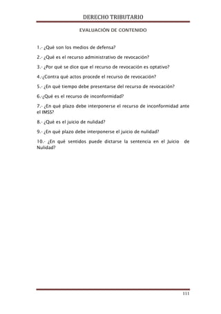 DERECHO TRIBUTARIO
111
EVALUACIÓN DE CONTENIDO
1.- ¿Qué son los medios de defensa?
2.- ¿Qué es el recurso administrativo de revocación?
3.- ¿Por qué se dice que el recurso de revocación es optativo?
4.-¿Contra qué actos procede el recurso de revocación?
5.- ¿En qué tiempo debe presentarse del recurso de revocación?
6.-¿Qué es el recurso de inconformidad?
7.- ¿En qué plazo debe interponerse el recurso de inconformidad ante
el IMSS?
8.- ¿Qué es el juicio de nulidad?
9.- ¿En qué plazo debe interponerse el juicio de nulidad?
10.- ¿En qué sentidos puede dictarse la sentencia en el Juicio de
Nulidad?
 