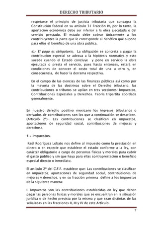 DERECHO TRIBUTARIO
7
respetarse el principio de justicia tributaria que consagra la
Constitución federal en su artículo 31 Fracción IV, por lo tanto, la
aportación económica debe ser inferior a la obra ejecutada o del
servicio prestado. El estado debe cobrar únicamente a los
contribuyentes la parte que le corresponde al benéfico que supone
para ellos el benéfico de una obra pública.
e).- El pago es obligatorio. La obligación se concreta a pagar la
contribución especial se adecua a la hipótesis normativa y esto
sucede cuando el Estado concluye y pone en servicio la obra
ejecutada o presta el servicio, pues hasta entonces, estará en
condiciones de conocer el costo total de una u otro y, en
consecuencia, de hacer la derrama respectiva.
En el campo de las ciencias de las finanzas públicas así como por
la mayoría de las doctrinas sobre el Derecho tributario, las
contribuciones o tributos se apilan en tres secciones: Impuestos,
Contribuciones Especiales y Derechos. Teoría tripartita abordada
generalmente.
En nuestro derecho positivo mexicano los ingresos tributarios o
derivados de contribuciones son los que a continuación se describen.
(Artículo 2º).- Las contribuciones se clasifican en impuestos,
aportaciones de seguridad social, contribuciones de mejoras y
derechos).
1.- Impuestos.
Raúl Rodríguez Lobato nos define al impuesto como la prestación en
dinero o en especie que establece el estado conforme a la ley, con
carácter obligatorio a cargo de personas físicas y morales para cubrir
el gasto público y sin que haya para ellas contraprestación o beneficio
especial directo o inmediato.
El artículo 2º del C.F.F. establece que: Las contribuciones se clasifican
en impuestos, aportaciones de seguridad social, contribuciones de
mejoras y derechos, y en su fracción primera define a los impuestos
de la siguiente manera:
I. Impuestos son las contribuciones establecidas en ley que deben
pagar las personas físicas y morales que se encuentran en la situación
jurídica o de hecho prevista por la misma y que sean distintas de las
señaladas en las fracciones II, III y IV de este Artículo.
 