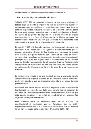 DERECHO TRIBUTARIO
15
descentralizados y las empresas de participación estatal.
1.1.6. La potestad y competencia tributaria.
Saldaña (2005:22) La potestad tributaria se encuentra atribuida al
Estado bajo su mando e imperio, la cual se desenvuelve cuando el
órgano competente establece las contribuciones respectivas. En este
sentido, la potestad tributaria se expresa en la norma suprema como
facultad para imponer contribuciones, lo cual es inherente al Estado
en razón de su poder de imperio, y se ejerce cuando el órgano
correspondiente, es decir el Congreso de la Unión establece las
contribuciones mediante una ley, que vinculará individualmente a los
sujetos activo y pasivo de la relación jurídico tributaria.
Delgadillo (2003: 43) Cuando hablamos de la potestad tributaria nos
referimos a un poder que será ejercido discrecionalmente por el
órgano legislativo, dentro de los limites que establece la propia
Constitución; este poder culmina con la emisión de la ley, en la cual
se concretiza y concluye, posteriormente, los sujetos destinatarios del
precepto legal quedaran supeditados al mandamiento de esta norma
para su debido cumplimiento. En el mandato legal se fundamenta la
actuación de las autoridades en materia tributaria, las cuales actúan
en sujeción a lo dispuesto por la ley, de acuerdo a su competencia
tributaria.
La competencia tributaria es una facultad general y abstracta para la
actuación de los órganos públicos en esta materia, que se deriva del
poder del estado y que se encuentra sometida a un orden jurídico
preestablecido.
Conforme a la teoría, Estado federal es el producto del acuerdo entre
los diversos entes que le han dado vida, para lo cual se despojan de
una serie de facultades que transfieren a la federación a efecto de que
esta pueda ejercerlas y así estar en condiciones de alcanzar los
objetivos para que fuera creado.
Este principio tiene su expresión plena en el artículo 124
constitucional al establecer que las facultades que no estén
expresamente concedidas a la federación se entiende que los estados
se las han reservado para su ejercicio. (Delgadillo 2005: 43)
 