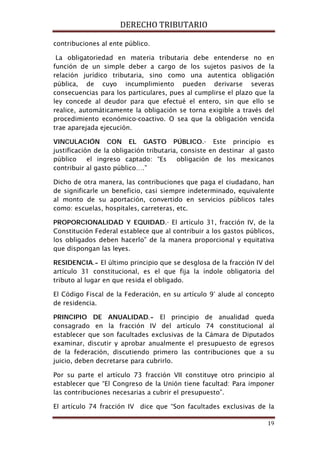 DERECHO TRIBUTARIO
19
contribuciones al ente público.
La obligatoriedad en materia tributaria debe entenderse no en
función de un simple deber a cargo de los sujetos pasivos de la
relación jurídico tributaria, sino como una autentica obligación
pública, de cuyo incumplimiento pueden derivarse severas
consecuencias para los particulares, pues al cumplirse el plazo que la
ley concede al deudor para que efectué el entero, sin que ello se
realice, automáticamente la obligación se torna exigible a través del
procedimiento económico-coactivo. O sea que la obligación vencida
trae aparejada ejecución.
VINCULACIÓN CON EL GASTO PÚBLICO.- Este principio es
justificación de la obligación tributaria, consiste en destinar al gasto
público el ingreso captado: “Es obligación de los mexicanos
contribuir al gasto público….”
Dicho de otra manera, las contribuciones que paga el ciudadano, han
de significarle un beneficio, casi siempre indeterminado, equivalente
al monto de su aportación, convertido en servicios públicos tales
como: escuelas, hospitales, carreteras, etc.
PROPORCIONALIDAD Y EQUIDAD.- El artículo 31, fracción IV, de la
Constitución Federal establece que al contribuir a los gastos públicos,
los obligados deben hacerlo” de la manera proporcional y equitativa
que dispongan las leyes.
RESIDENCIA.- El último principio que se desglosa de la fracción IV del
artículo 31 constitucional, es el que fija la índole obligatoria del
tributo al lugar en que resida el obligado.
El Código Fiscal de la Federación, en su artículo 9° alude al concepto
de residencia.
PRINCIPIO DE ANUALIDAD.- El principio de anualidad queda
consagrado en la fracción IV del artículo 74 constitucional al
establecer que son facultades exclusivas de la Cámara de Diputados
examinar, discutir y aprobar anualmente el presupuesto de egresos
de la federación, discutiendo primero las contribuciones que a su
juicio, deben decretarse para cubrirlo.
Por su parte el artículo 73 fracción VII constituye otro principio al
establecer que “El Congreso de la Unión tiene facultad: Para imponer
las contribuciones necesarias a cubrir el presupuesto”.
El artículo 74 fracción IV dice que “Son facultades exclusivas de la
 