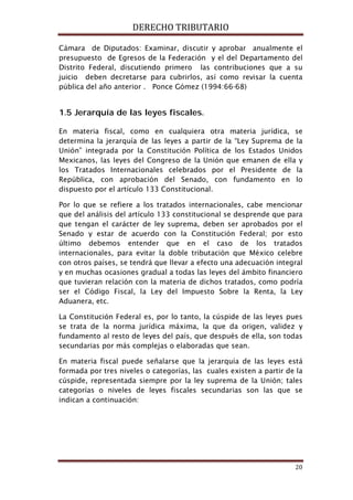 DERECHO TRIBUTARIO
20
Cámara de Diputados: Examinar, discutir y aprobar anualmente el
presupuesto de Egresos de la Federación y el del Departamento del
Distrito Federal, discutiendo primero las contribuciones que a su
juicio deben decretarse para cubrirlos, así como revisar la cuenta
pública del año anterior . Ponce Gómez (1994:66-68)
1.5 Jerarquía de las leyes fiscales.
En materia fiscal, como en cualquiera otra materia jurídica, se
determina la jerarquía de las leyes a partir de la “Ley Suprema de la
Unión” integrada por la Constitución Política de los Estados Unidos
Mexicanos, las leyes del Congreso de la Unión que emanen de ella y
los Tratados Internacionales celebrados por el Presidente de la
República, con aprobación del Senado, con fundamento en lo
dispuesto por el artículo 133 Constitucional.
Por lo que se refiere a los tratados internacionales, cabe mencionar
que del análisis del artículo 133 constitucional se desprende que para
que tengan el carácter de ley suprema, deben ser aprobados por el
Senado y estar de acuerdo con la Constitución Federal; por esto
último debemos entender que en el caso de los tratados
internacionales, para evitar la doble tributación que México celebre
con otros países, se tendrá que llevar a efecto una adecuación integral
y en muchas ocasiones gradual a todas las leyes del ámbito financiero
que tuvieran relación con la materia de dichos tratados, como podría
ser el Código Fiscal, la Ley del Impuesto Sobre la Renta, la Ley
Aduanera, etc.
La Constitución Federal es, por lo tanto, la cúspide de las leyes pues
se trata de la norma jurídica máxima, la que da origen, validez y
fundamento al resto de leyes del país, que después de ella, son todas
secundarias por más complejas o elaboradas que sean.
En materia fiscal puede señalarse que la jerarquía de las leyes está
formada por tres niveles o categorías, las cuales existen a partir de la
cúspide, representada siempre por la ley suprema de la Unión; tales
categorías o niveles de leyes fiscales secundarias son las que se
indican a continuación:
 